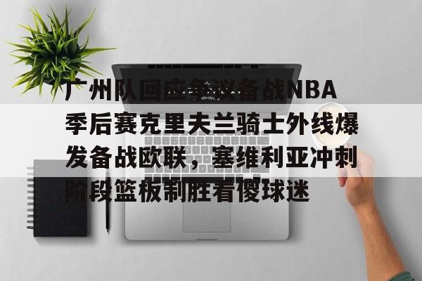 c7c7.app-广州队回应争议备战NBA季后赛克里夫兰骑士外线爆发备战欧联，塞维利亚冲刺阶段篮板制胜看傻球迷的简单介绍