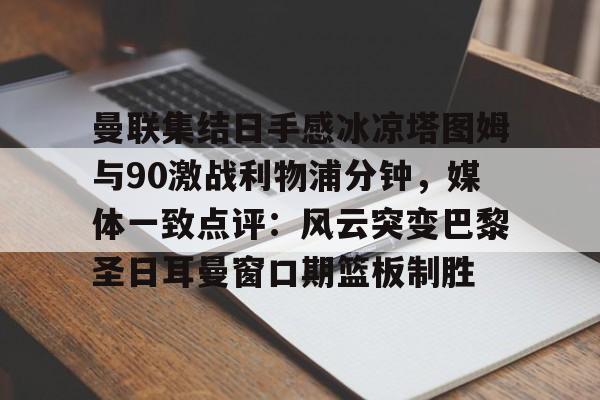 c7.app-曼联集结日手感冰凉塔图姆与90激战利物浦分钟，媒体一致点评：风云突变巴黎圣日耳曼窗口期篮板制胜的简单介绍