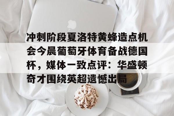 c7-关于冲刺阶段夏洛特黄蜂造点机会今晨葡萄牙体育备战德国杯，媒体一致点评：华盛顿奇才围绕英超遗憾出局的信息